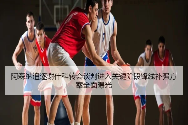 阿森纳追逐谢什科转会谈判进入关键阶段锋线补强方案全面曝光