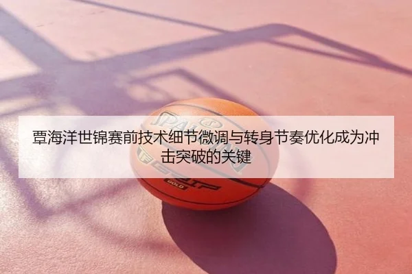 覃海洋世锦赛前技术细节微调与转身节奏优化成为冲击突破的关键