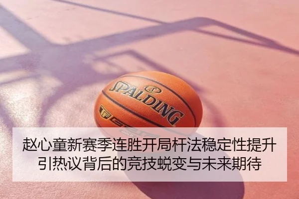 赵心童新赛季连胜开局杆法稳定性提升引热议背后的竞技蜕变与未来期待