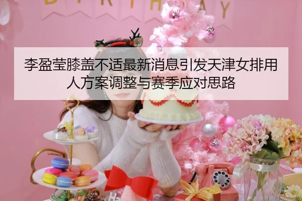 李盈莹膝盖不适最新消息引发天津女排用人方案调整与赛季应对思路