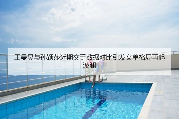 王曼昱与孙颖莎近期交手数据对比引发女单格局再起波澜