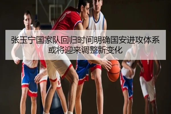 张玉宁国家队回归时间明确国安进攻体系或将迎来调整新变化