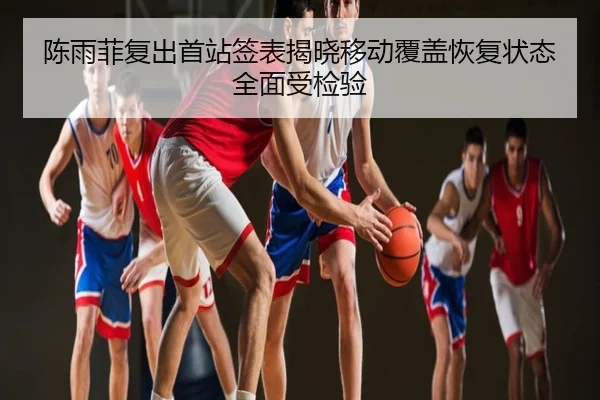 陈雨菲复出首站签表揭晓移动覆盖恢复状态全面受检验