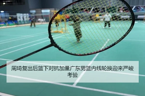 周琦复出后篮下对抗加量广东男篮内线轮换迎来严峻考验