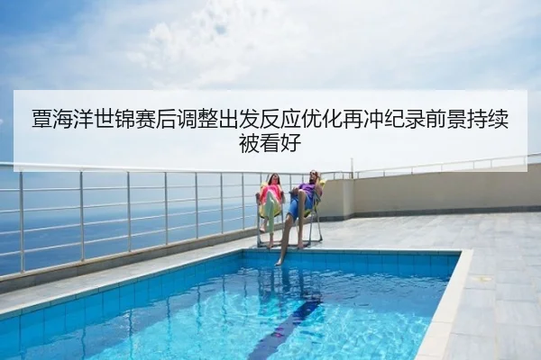 覃海洋世锦赛后调整出发反应优化再冲纪录前景持续被看好